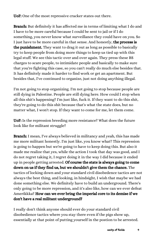 UoF: One of the most repressive cracker states out there.  Branch: But definitely it has affected me in terms of limiting what I do and Ihave to be more careful because I could be sent to jail or if I do something, you never know what surveillance they could have on you. So Ljust have to be more careful in that sense. And honestly, the process is the punishment, They want to drag it out as long as possible to basically.  try to keep people from doing more things to keep us tied up with this legal stuff. We see this tactic over and over again. They press these BS charges to scare people, to intimidate people and basically to make sure that you’re fighting this case, so you can’t really do much else besides that. It has definitely made it harder to find work or get an apartment. But besides that, I’ve continued to organize, just not doing anything illegal.  I’m not going to stop organizing. I’m not going to stop because people are still dying in Palestine. People are still dying here. How could I stop when all this shit’s happening? I’m just like, fuck it. If they want to do this shit, they’re going to do this shit because that’s what the state does, but no ‘matter what, [ won’t stop. If they want to come for me, let them come.  Uo: s the repression breeding more resistance? What does the future look like for militant struggle?  Branch: I mean, I’ve always believed in militancy and yeah, this has made ‘me more militant honestly. I’m just like, you know what? This repression is going to happen but we’re going to have to keep doing this. But also it ‘made me realize that yes, while the action I took that day was good, and | donot regret takingit, I regret doing it in the way I did because it ended upin people getting arrested. Of course the state is always going to come down on us ifthey find us, but we shouldn’ give them the chance. The tactics of locking down and your standard civil disobedence tactics are not the best thing, and looking, in hindsight, T wish that maybe we had done something else. We definitely have to build an underground. There’s only going to be more repression, and it’s alsolike, how can we ever defeat Amerikkka? How can we ever bring the imperial core to ts demise if we don’t have a real militant underground?  alws  Ireally don’t think anyone should ever do your standard civil disobedience tactics where you stay there evenif the pigs show up, essentially at that point of putting yourselfin the postion to be arrested.  ity oF felds s 